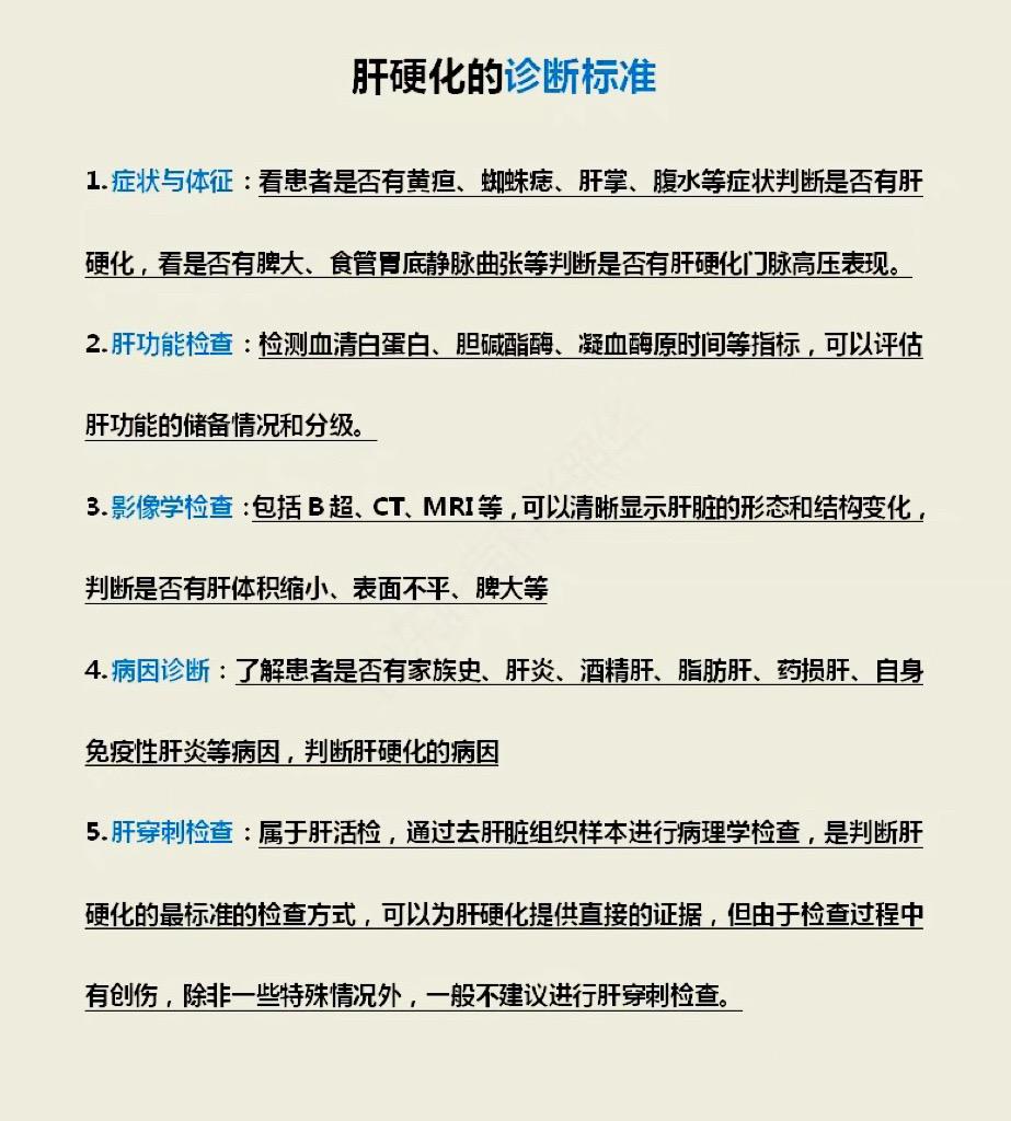 肝硬化的诊断标准 ✔️症状与体征：看患者是否有黄疸、蜘蛛痣、肝掌、腹水等症状判断是否有肝硬化，看是否有脾大、食管胃底静脉曲张等判断是否有肝硬化门脉高压表现。
V 肝功能检查：检测血清白蛋白、胆碱酯酶、凝血酶原时间等指标，可以评估肝功能的储备情况和分级。
•——
✔️影像学检查：包括B超、CT、MRI等，可以清晰显示肝脏的形态和结构变化，判断是否有肝体积缩小、表面不平、脾大等
•—
✔️病因诊断：了解患者是否有家族史、肝炎、酒精肝、脂肪肝、药损肝、自身免疫性肝炎等病因，判断肝硬化的病因
•——
✔️肝穿刺检查