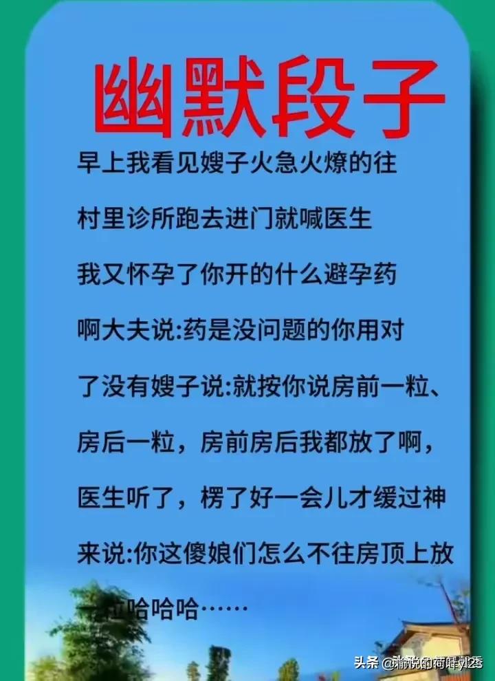 幽默段子
早上我看见嫂子火急火燎的往
村里诊所跑去进门就喊医生
我又怀孕了你开的