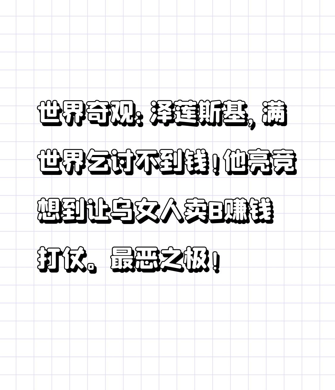 世界奇观：泽莲斯基，满世界乞讨不到钱！
他亮竞想到让乌女人卖B赚钱打仗。最恶之极