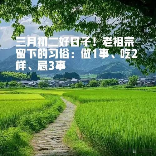 三月初二好日子！老祖宗留下的习俗：做1事、吃2样、忌3事






农历三月初
