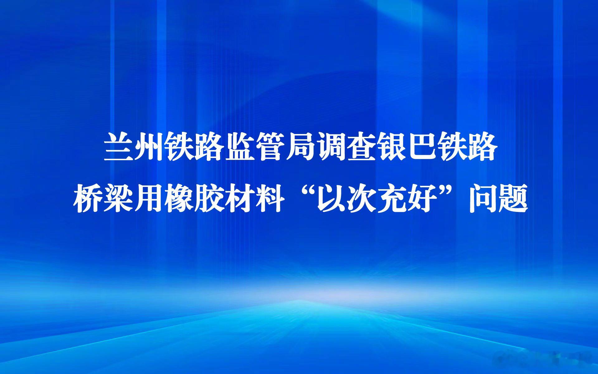 【兰州铁路监管局调查银巴铁路桥梁用橡胶材料“以次充好”问题】 针对近日媒体关注的