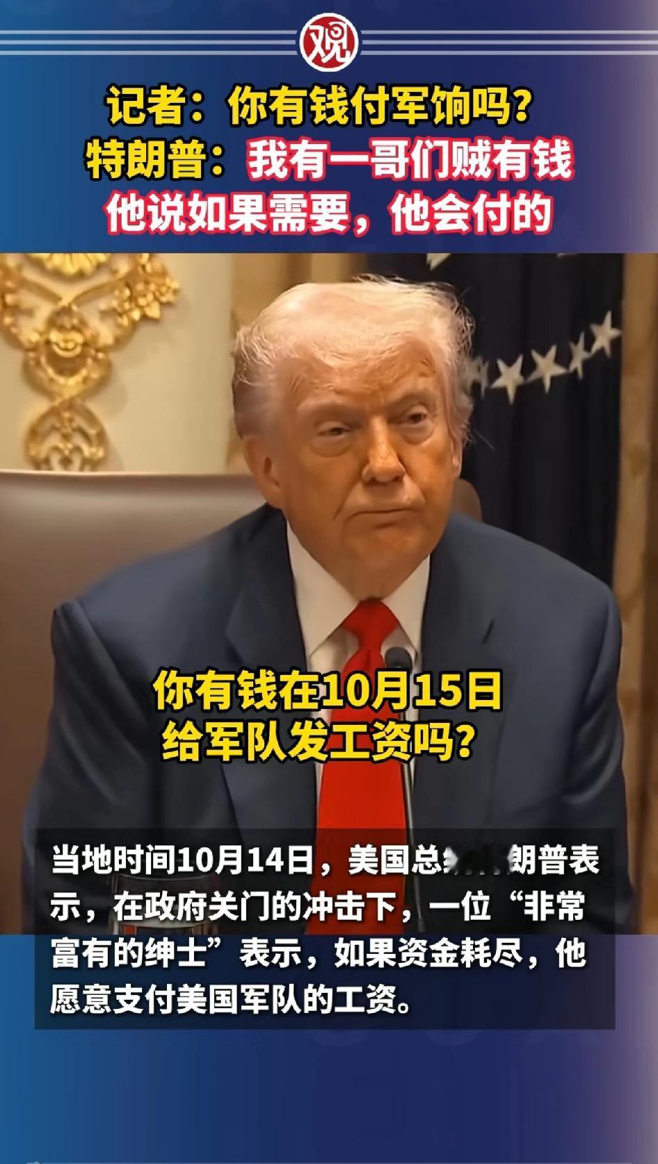 记者：你有钱付军饷吗？
特朗普：我有一哥们贼有钱，他说如果需要他会付的。
特朗普