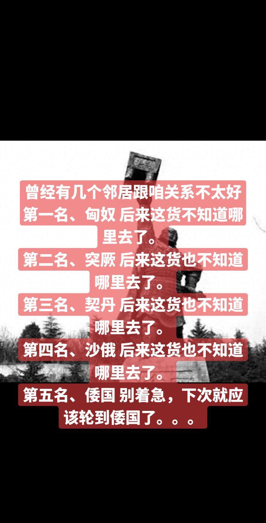 曾经有几个邻居跟咱关系不太好
第一名、匈奴 后来这货不知道哪里去了。
第二名、突厥 后来这货也不知道哪里去了。
第三名、契丹 后来这货也不知道哪里去了。
第四名、沙俄 后来这货也不知道哪里去了。
第五名、倭国 别着急，下次就应该轮到倭国了。。。历史故事