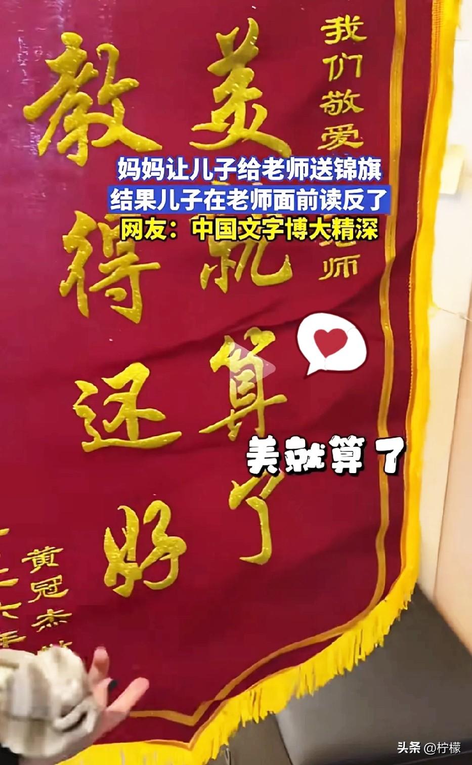 家长让儿子给老师送了面锦旗，
上写“美就算了，教得还好”。结果孩子又把锦旗拿回来