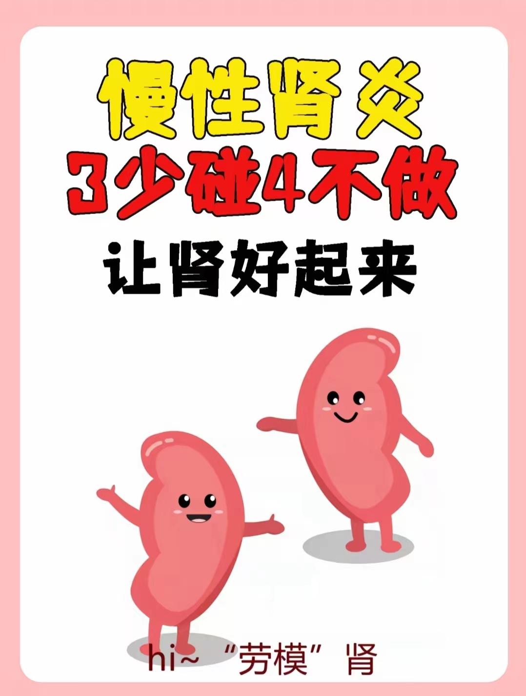 慢性肾炎。慢性肾炎3少碰或不碰。4不做
慢性肾炎真的是太让人头痛了从现在开始，我们可以从饮食入手，少碰或不碰高盐的食物，嘌呤含量高的食物以及碳酸饮料都需要控制这些食物和饮料摄入过多，都会给肾带来很大的负担同时
我们也要注意不做一些伤肾的行为抽烟、酗酒久坐不动、憋尿、长期熬夜、乱用药物都是要尽量避免的
生活中，我们还需要注意一些细节早睡早起，每天10点睡觉，第二天6点起床，保证充足的睡眠适度运动，散步、慢跑、打太极拳等都是不错的选择泡脚也很有助于肾的保养，晚上9点左右泡脚水温适宜就好
远离烟酒，限制红肉的摄入