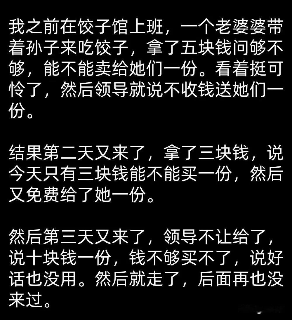 五块钱买一份饺子，看着祖孙俩可怜，老板心一软，送了一份。

结果第二天这老婆婆又