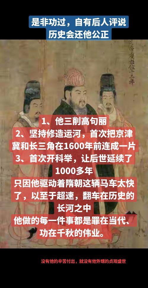 1、他三削高句丽
2、坚持修造运河，首次把京津冀和长三角在1600年前连成一片
3、首次开科举，让后世延续了1000多年
只因他驱动着隋朝这辆马车太快了，以至于超速，翻车在历史的长河之中
他做的每一件事都是罪在当代、功在千秋的伟业。隋朝