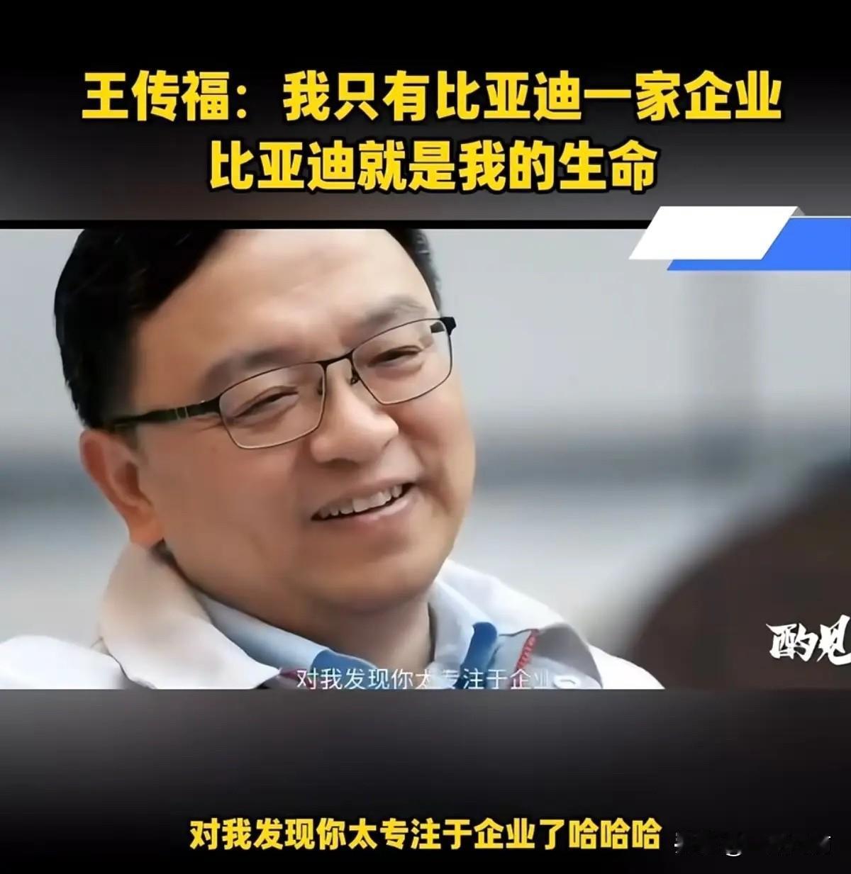王传福笑着说：“比亚迪就是我的生命，我这辈子就干这一家企业，别的啥也没有！不信你