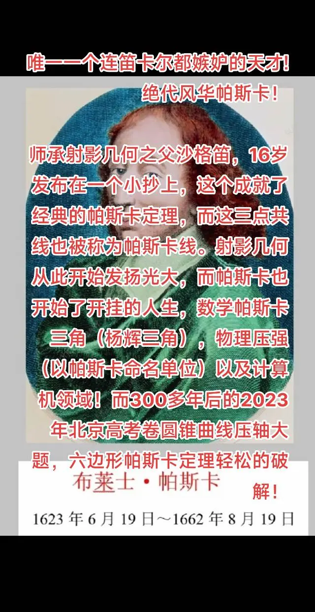 唯一一个连笛卡尔都嫉妒的天才!绝代风华帕斯卡！ 
师承射影几何之父沙格笛，16岁发布在一个小抄上，这个成就了经典的帕斯卡定理，而这三点共线也被称为帕斯卡线。射影几何从此开始发扬光大，而帕斯卡也开始了开挂的人生，数学帕斯卡三角（杨辉三角），物理压强（以帕斯卡命名单位）以及计算机领域！而300多年后的2023年北京高考卷圆锥曲线压轴大题，六边形帕斯卡定理轻松的破解！