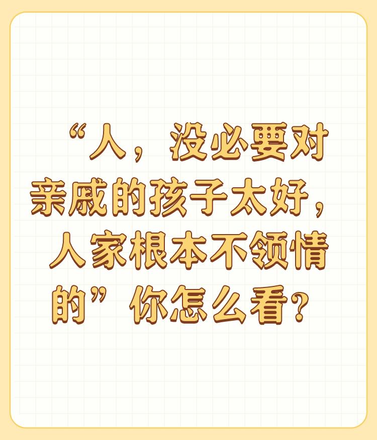 “人，没必要对亲戚的孩子太好，人家根本不领情的”你怎么看？

说得非常对，我对一