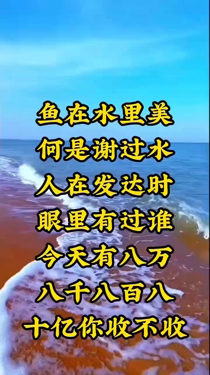 鱼在水里美，何是谢过水。人在发达时，眼里有过谁？今天有八万，八千八百八，十亿你收