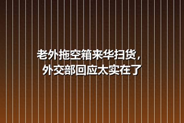 老外拖空箱来华扫货，外交部回应太实在了