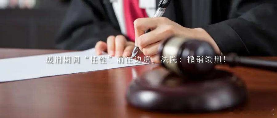 缓刑期间“任性”前往边境，法院：撤销缓刑！缓刑是法律给予罪犯一次改过自新的机会然