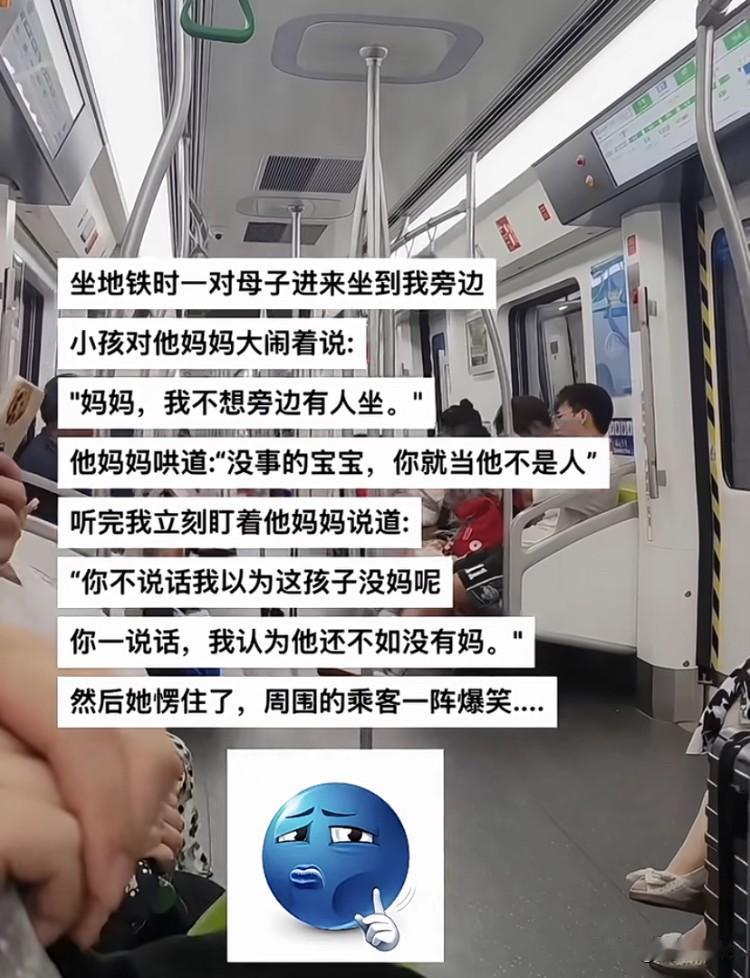 坐地铁时有一对母子进来坐在我的身边。
小孩对他妈妈大闹说：“妈妈，我不想旁边有人