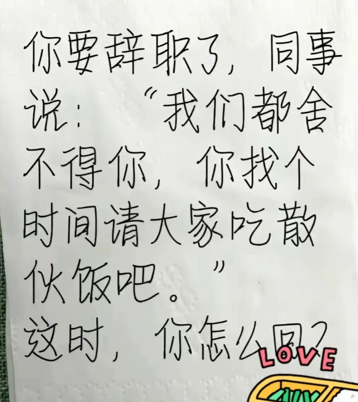 假如你要辞职了，同事对你说：“我们都舍不得你，你找个时间请大家吃散伙饭吧？”
此