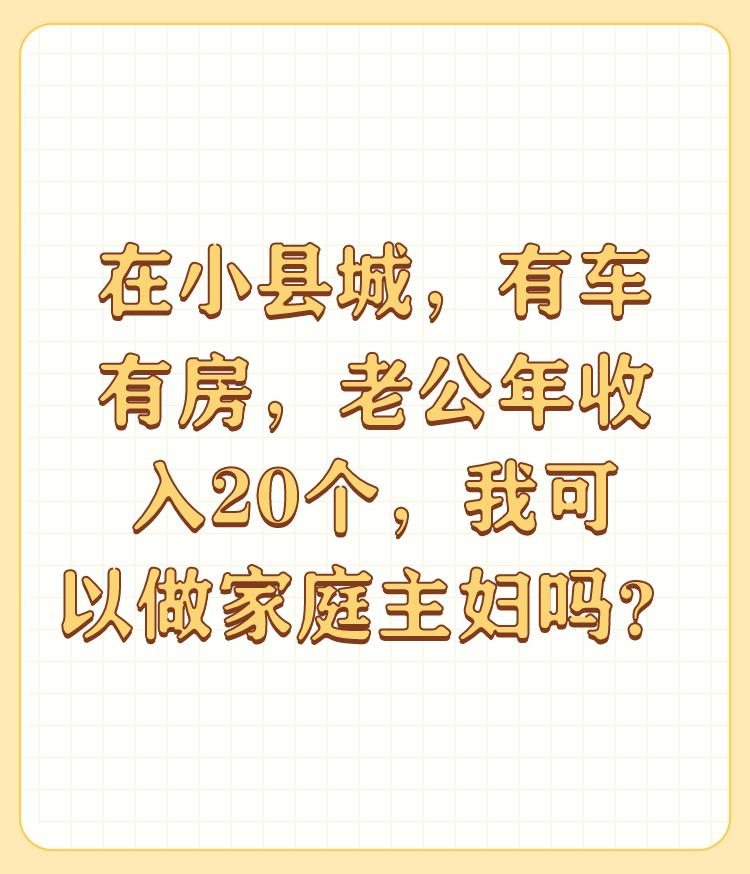 在小县城，有车有房，老公年收入20个，我可以做家庭主妇吗？

可以，但是不是太妥