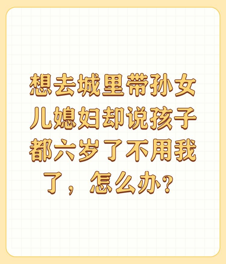 想去城里带孙女儿媳妇却说孩子都六岁了不用我了，怎么办？

首先，人要从自身角度看