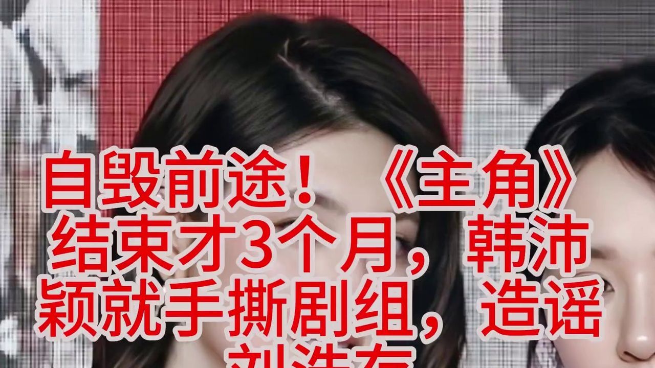 自毁前途！《主角》结束才3个月，韩沛颖就手撕剧组，造谣刘浩存