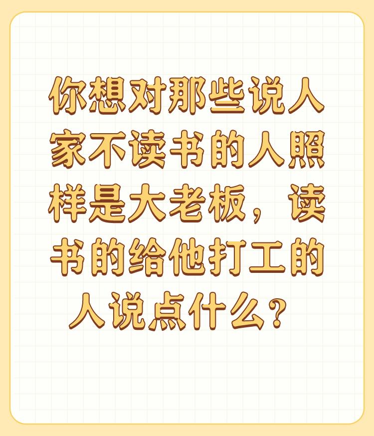 你想对那些说人家不读书的人照样是大老板，读书的给他打工的人说点什么？

有这样想