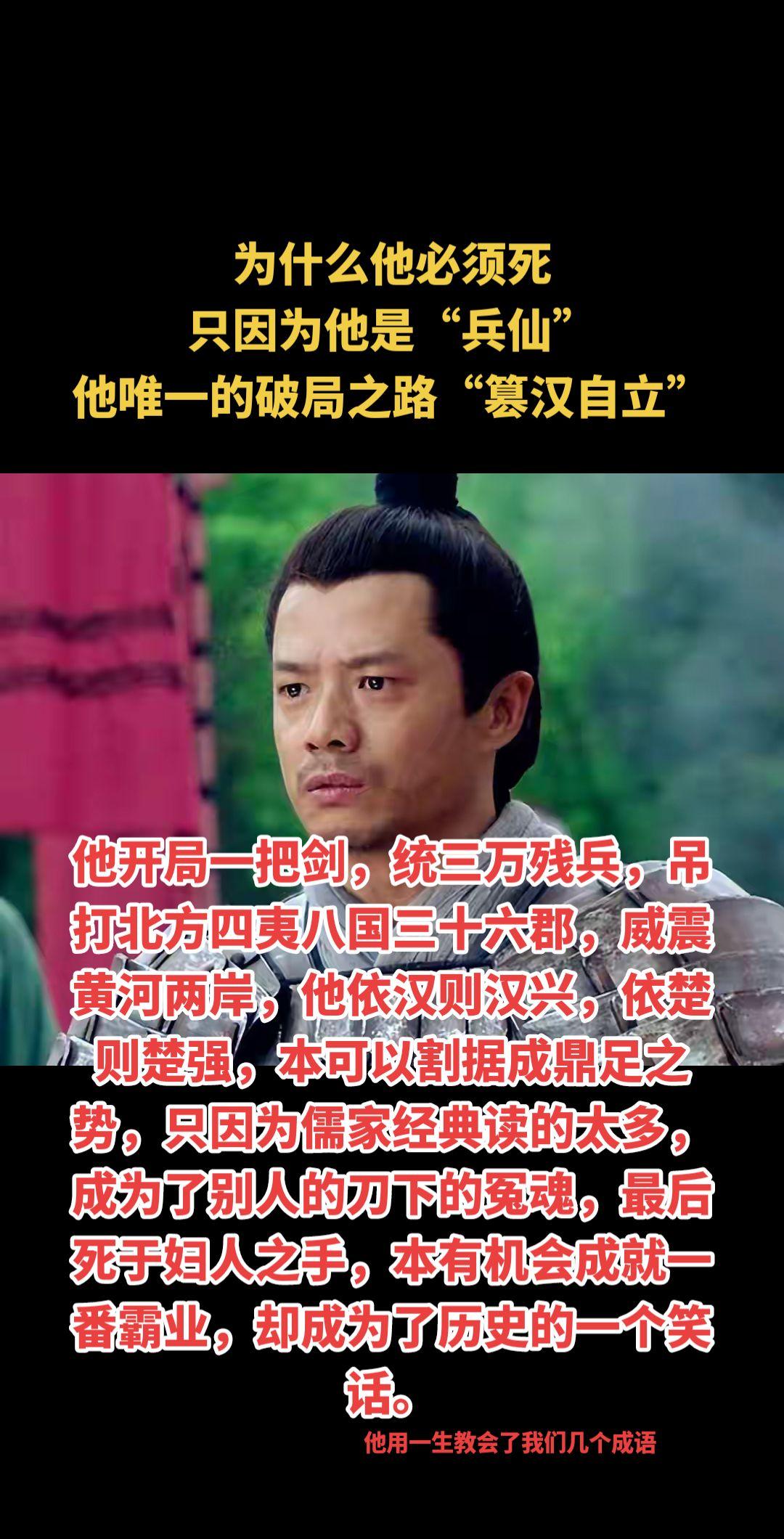他开局一把剑，统三万残兵，吊打北方四夷八国三十六郡，威震黄河两岸，他依汉则汉兴，依楚则楚强，本可以割据成鼎足之势，只因为儒家经典读的太多，成为了别人的刀下的冤魂，最后死于妇人之手，本有机会成就一番霸业，却成为了历史的一个笑话。历史人物