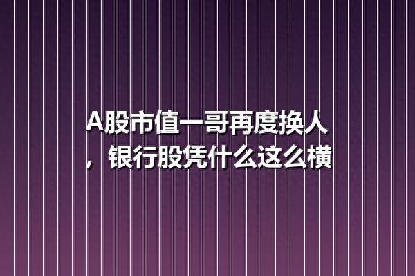 A股市值一哥再度换人，银行股凭什么这么横