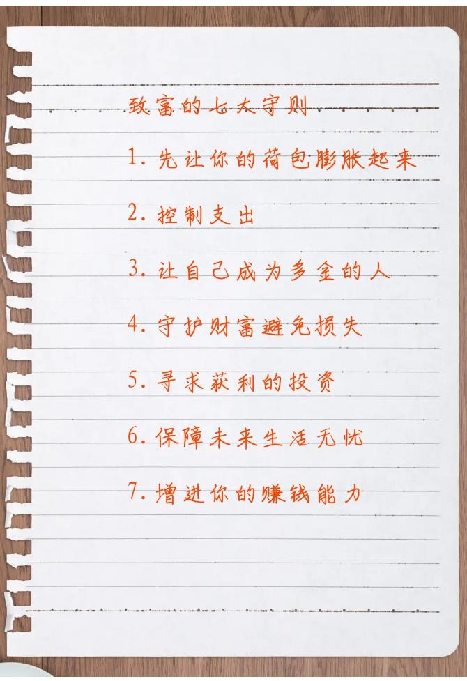 致富的七大守则

1.先让你的荷包膨胀起来
2.控制支出
3.让自己成为多金的人