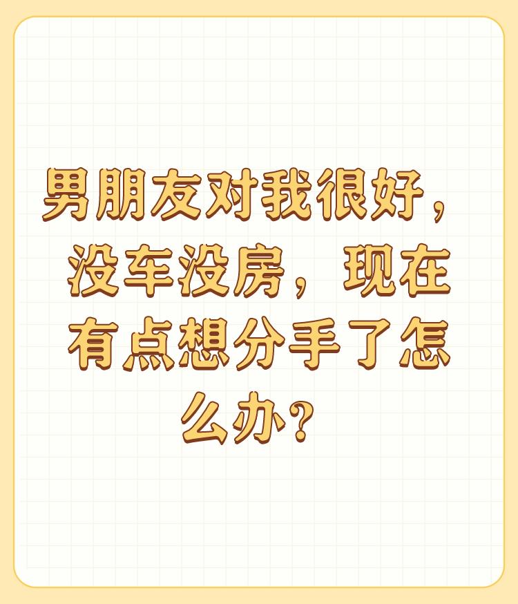 男朋友对我很好，没车没房，现在有点想分手了怎么办？

如果他以后有房有车还对你好