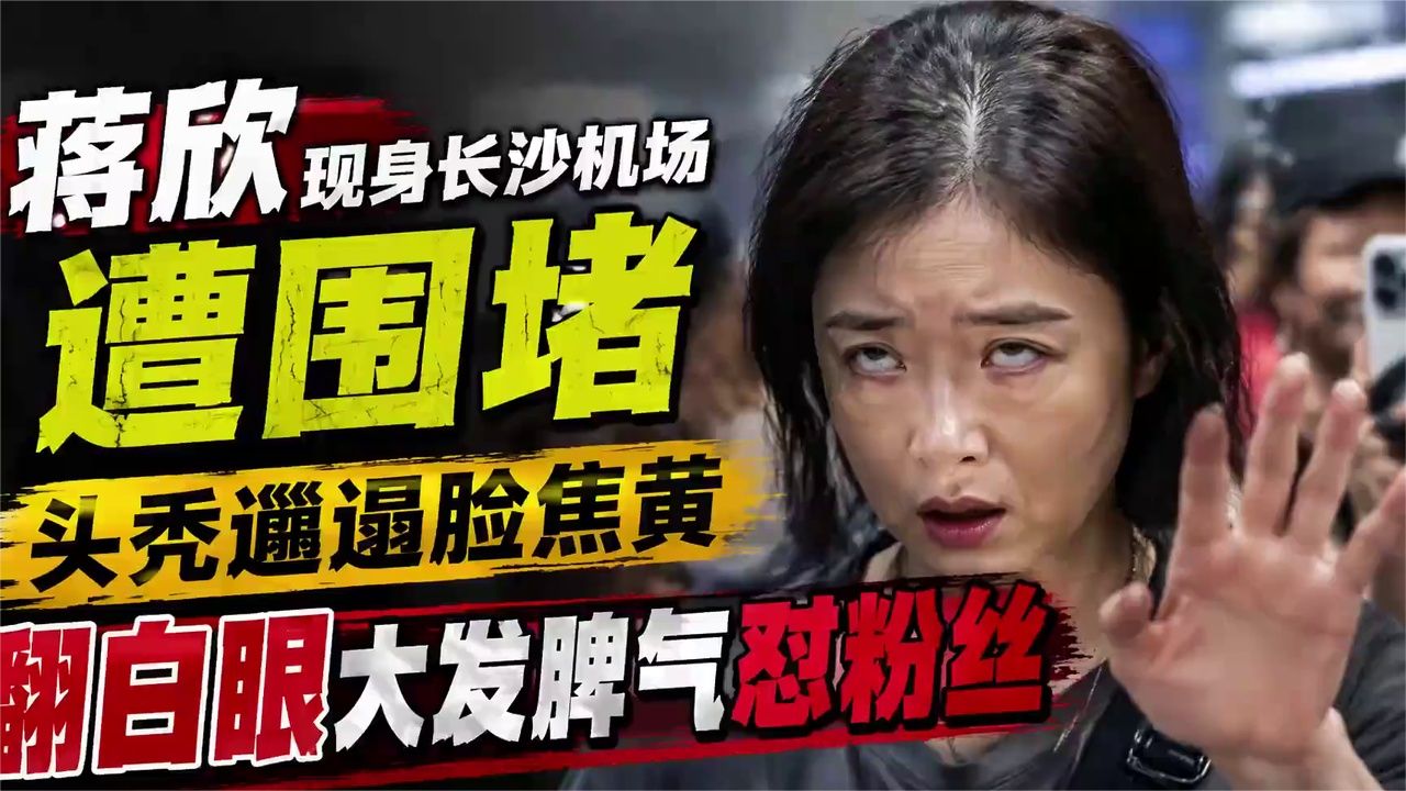 蒋欣现身长沙机场遭围堵，头秃邋遢脸焦黄，翻白眼大发脾气怼粉丝