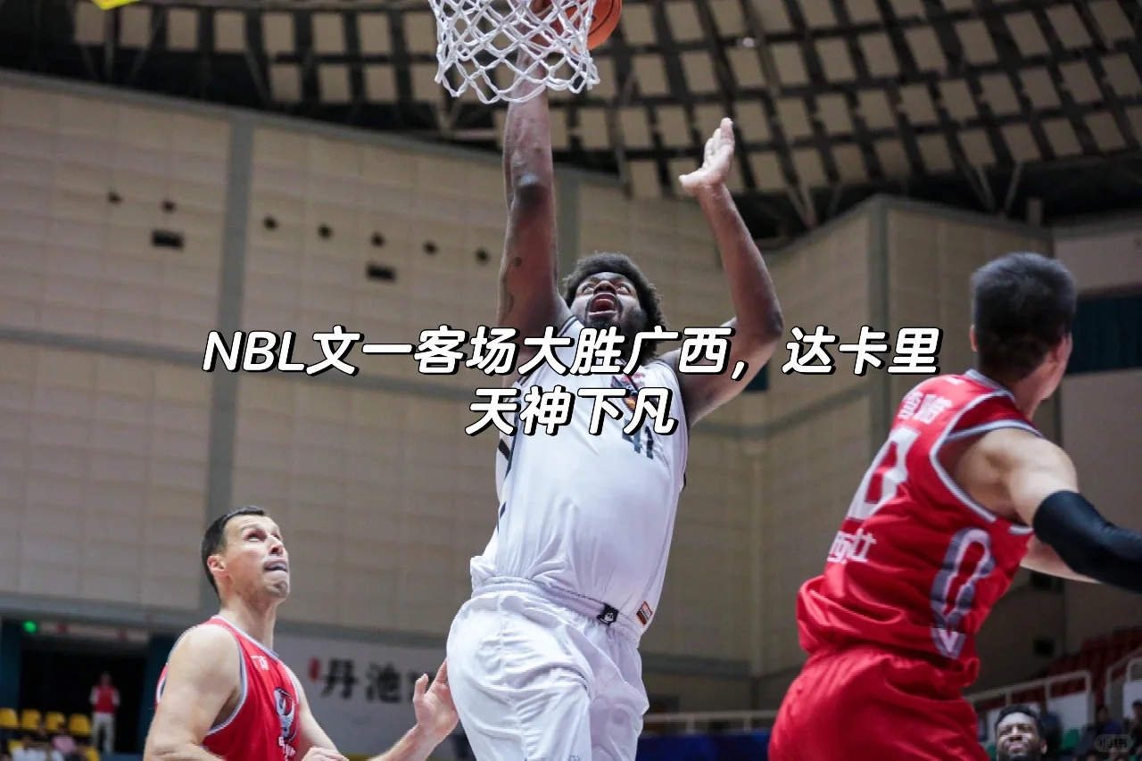 NBL文一客场大胜广西，达卡里天神下凡！🏀
