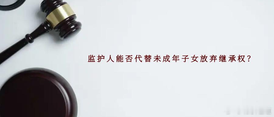 监护人能否代替未成年子女放弃继承权？父母作为未成年子女的法定监护人，需要监督和保