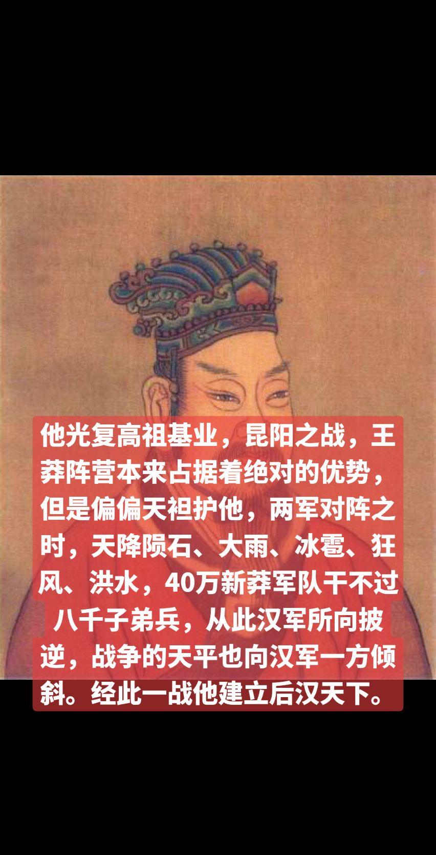 他光复高祖基业，昆阳之战，王莽阵营本来占据着绝对的优势，但是偏偏天袒护他，两军对阵之时，天降陨石、大雨、冰雹、狂风、洪水，40万新莽军队干不过八千子弟兵，从此汉军所向披逆，战争的天平也向汉军一方倾斜。经此一战他建立后汉天下。以少胜多