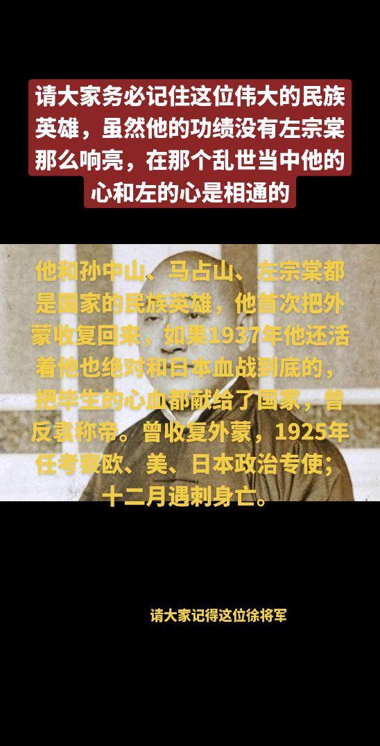 请大家务必记住这位伟大的民族英雄，虽然他的功绩没有左宗棠那么响亮，在那个乱世当中他的心和左的心是相通的，他和孙中山、马占山、左宗棠都是国家的民族英雄，他首次把外蒙收复回来，如果1937年他还活着他也绝对和日本血战到底的，把毕生的心血都献给了国家，曾反袁称帝。曾收复外蒙，1925年任考察欧、美、日本政治专使；十二月遇刺身亡。