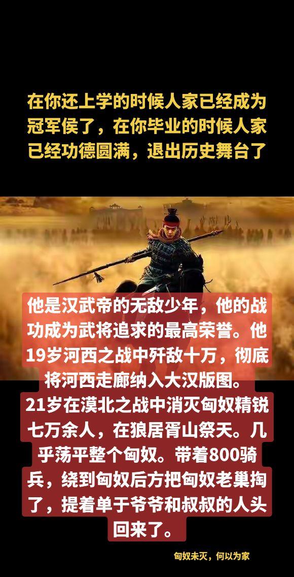 在你还上学的时候人家已经成为冠军侯了，在你刚刚毕业的时候人家已经功德圆满，退出历史舞台了。他是汉武帝的无敌少年，他的战功成为武将追求的最高荣誉。他19岁河西之战中歼敌十万，彻底将河西走廊纳入大汉版图。
21岁在漠北之战中消灭匈奴精锐七万余人，在狼居胥山祭天。几乎荡平整个匈奴。带着800骑兵，绕到匈奴后方把匈奴老巢掏了，提着单于爷爷和叔叔的人头回来了。