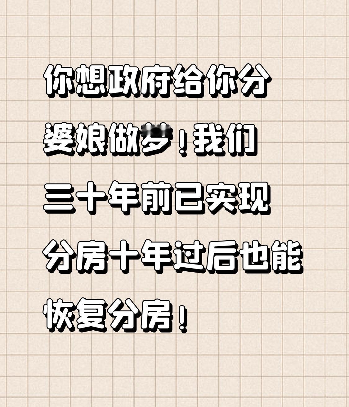 你想政府给你分婆娘
做梦！
我们三十年前已实现分房
十年过后也能恢复分房！