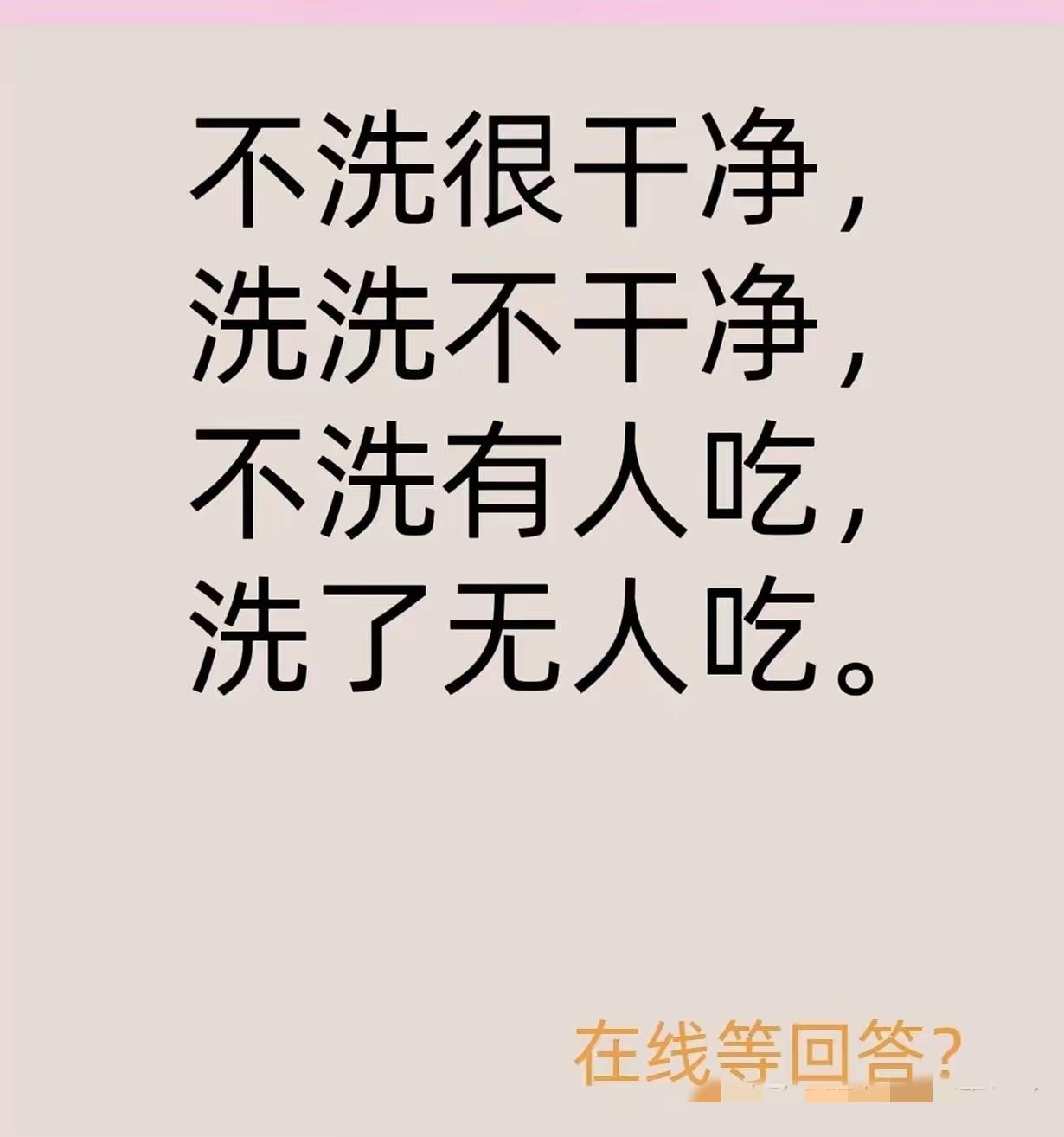 这道题的答案是水。水本身是干净的，在没被污染时，人们可以直接饮用。但要是去洗它，