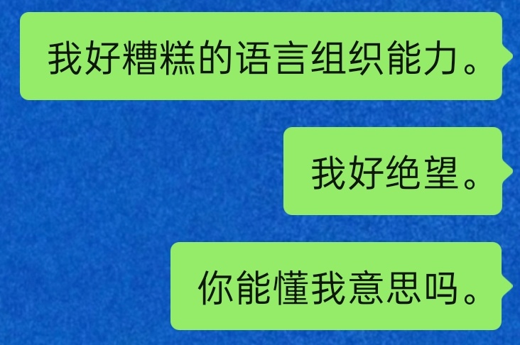 我好绝望。。我总词不达意总语无伦次，总寄希望于对方能心领神会我想说的事情。。有的