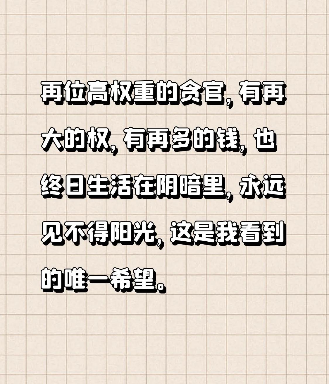 再位高权重的贪官，有再大的权，有再多的钱，也终日生活在阴暗里，永远见不得阳光，这