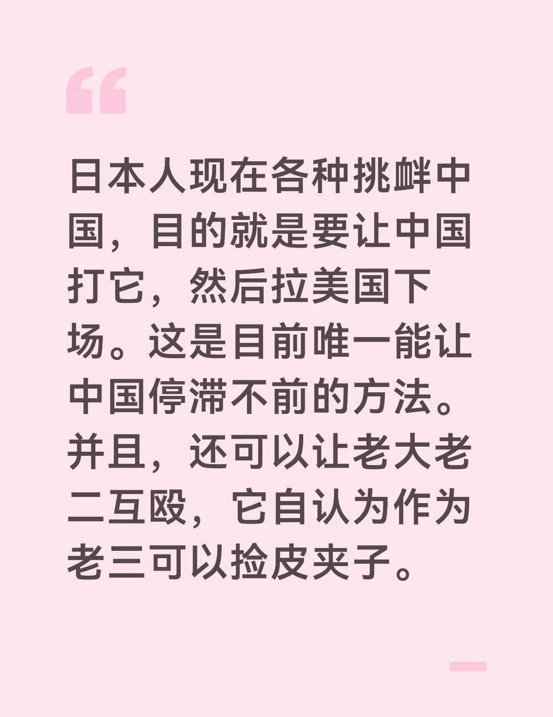 日本的目的
日本现在各种挑衅中国的目的就是为了要让中美开战，它能捞点好处。