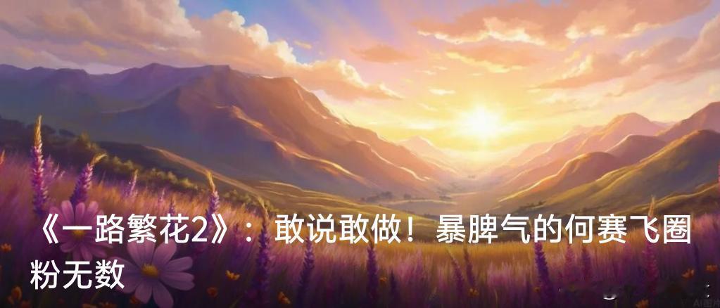 《一路繁花2》：敢说敢做！暴脾气的何赛飞圈粉无数

媒体报道：最近热播的《一路繁