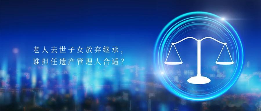 老人去世子女放弃继承，谁担任遗产管理人合适？一滴水，能折射太阳光辉。一桩案，能彰