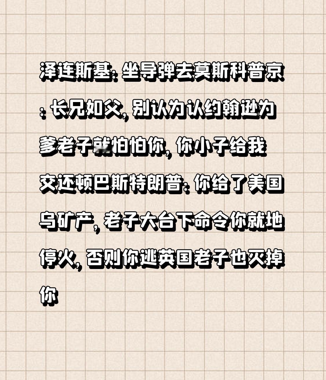 泽连斯基：坐导弹去莫斯科
普京：长兄如父，别认为认约翰逊为爹老子就怕怕你，你小子