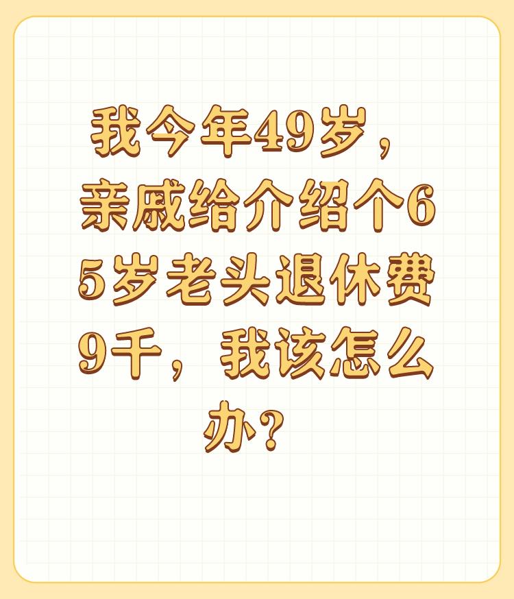 我今年49岁，亲戚给介绍个65岁老头退休费9千，我该怎么办？

首先要看你们两个