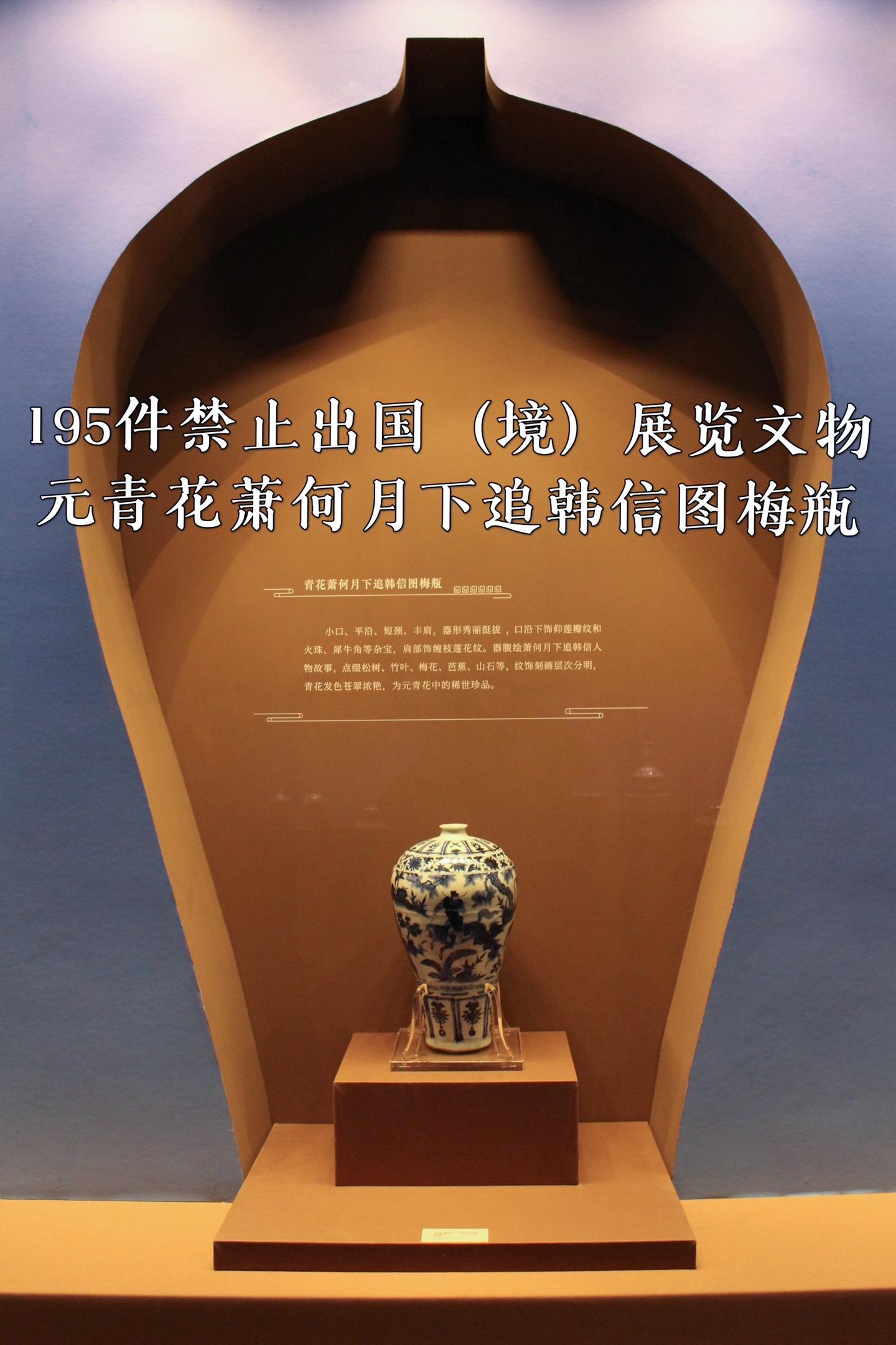 中国青花瓷王·元青花萧何月下追韩信图梅瓶。元青花萧何月下追韩信图梅瓶，1950年出土于南京市江宁区将军山沐英墓，国宝级文物。元青花存世非常稀少，2011年一件同款在澳门中信拍卖会上拍出了7亿元的天价。2013年被列为第三批禁止出国（境）展览文物，为南京市博物馆（朝天宫）的镇馆之宝，现借展于南京六朝博物馆的“只此中国色·青”新展。 
元青花萧何月下追韩信图梅瓶由景德镇窑烧制，高44.1厘米，底部直径为13厘米，腹径28.4厘米，口径仅为5.5厘米。胎质洁白细密，青花呈色稳定，白釉纯净，透明度极高，青花系用进口苏麻离青料。无盖，小口，口沿平厚，颈短而细，平肩，肩以下收敛，胫部瘦长，近底部外撇，平底。造型端庄挺秀，腹部绘制“萧何月下追韩信”历史故事，萧何、韩信和艄公的形象绘制的富有个性，并以松、竹、梅、芭蕉、山石为背景，形象生动地展开了一幅历史画卷。画面之外配有五组纹饰带，整个梅瓶装饰繁缛，纹饰带布局疏密有致。