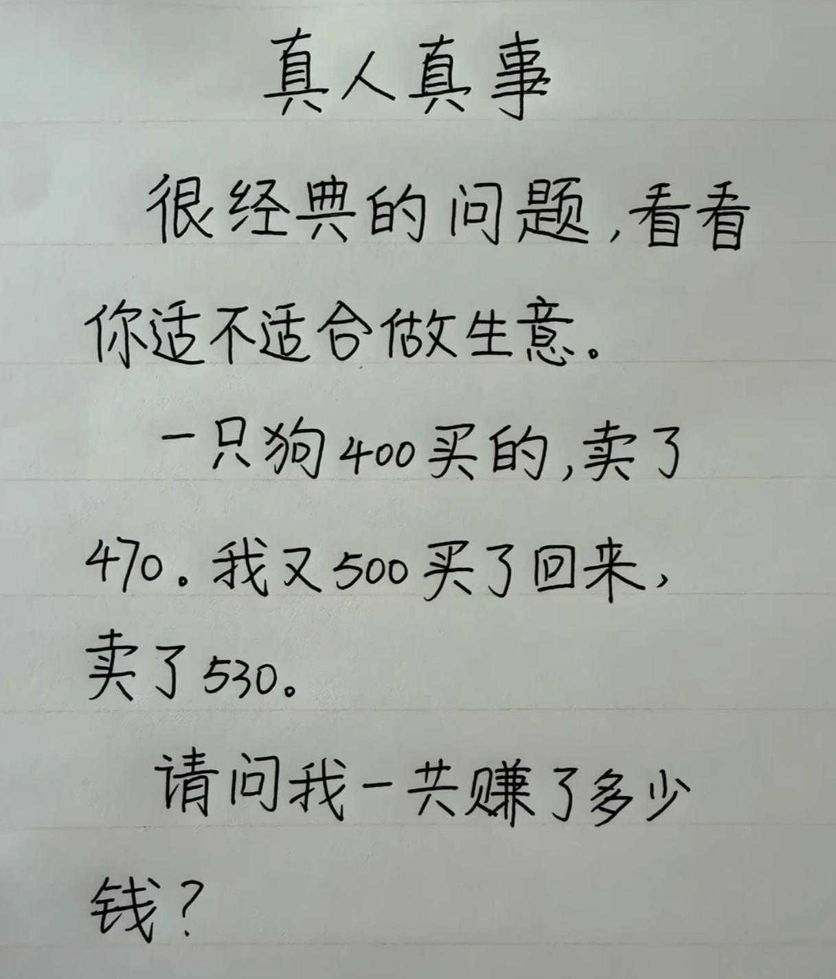 考考你是不是块做生意的料。
假如一只狗400买的，卖了470。又500买了回来，