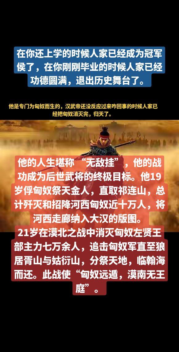 在你还上学的时候人家已经成为冠军侯了，在你刚刚毕业的时候人家已经功德圆满，退出历史舞台了。他的人生堪称 “无敌挂”，他的战功成为后世武将的终极目标。他19岁俘匈奴祭天金人，直取祁连山，总计歼灭和招降河西匈奴近十万人，将河西走廊纳入大汉的版图。
21岁在漠北之战中消灭匈奴左贤王部主力七万余人，追击匈奴军直至狼居胥山与姑衍山，分祭天地，临翰海而还。此战使“匈奴远遁，漠南无王庭”。冠军侯