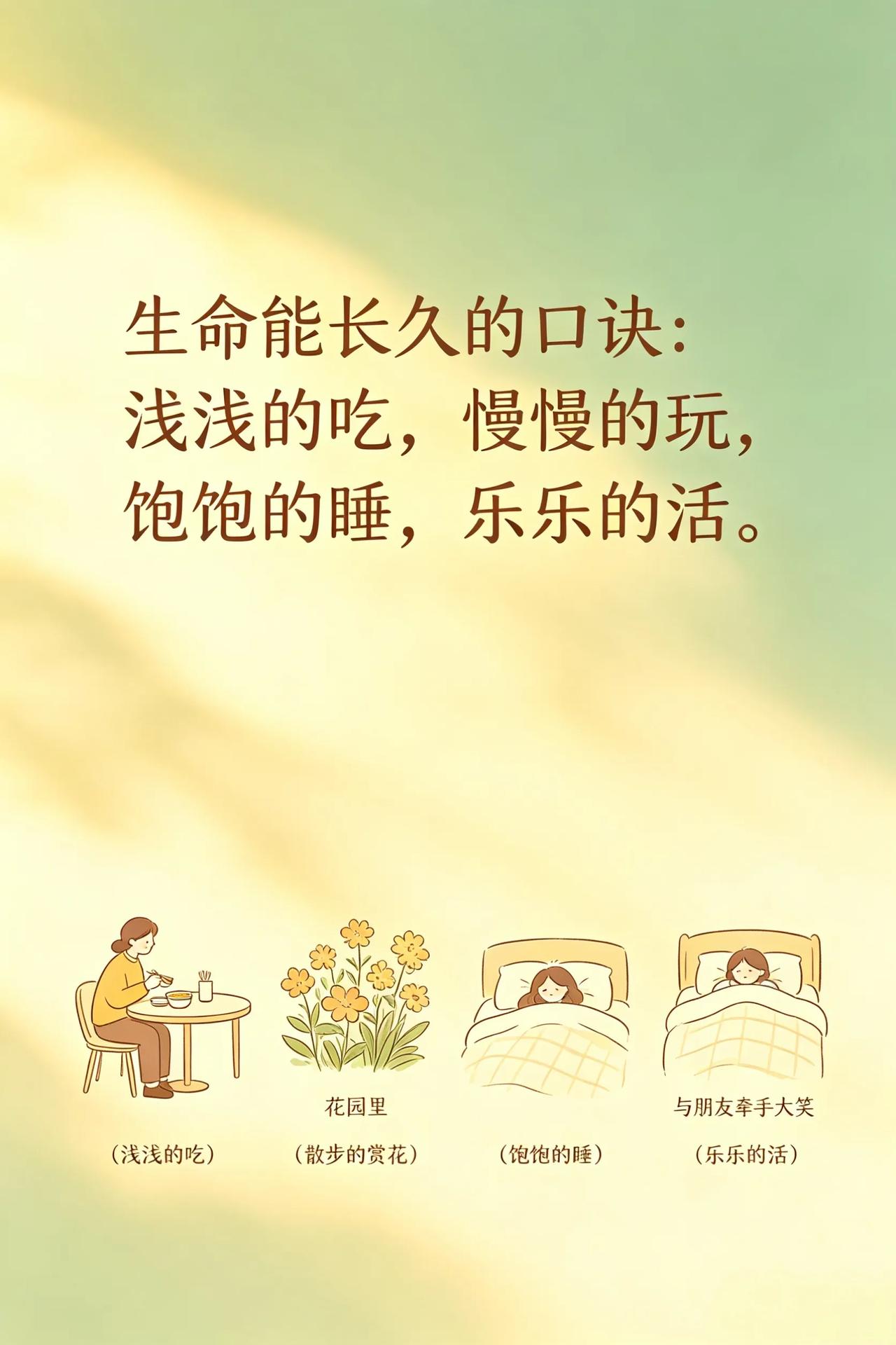 能长寿的口诀：
浅浅的吃，
慢慢的玩，
饱饱的睡，
乐乐的活。

觉得有道理，就
