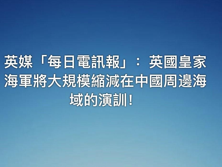 英媒「每日電訊報」：英國皇家海軍將大規模縮減在中國周邊海域的演訓！