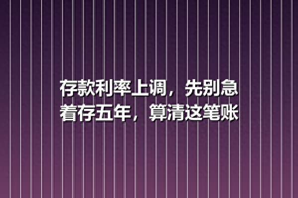 存款利率上调，先别急着存五年，算清这笔账