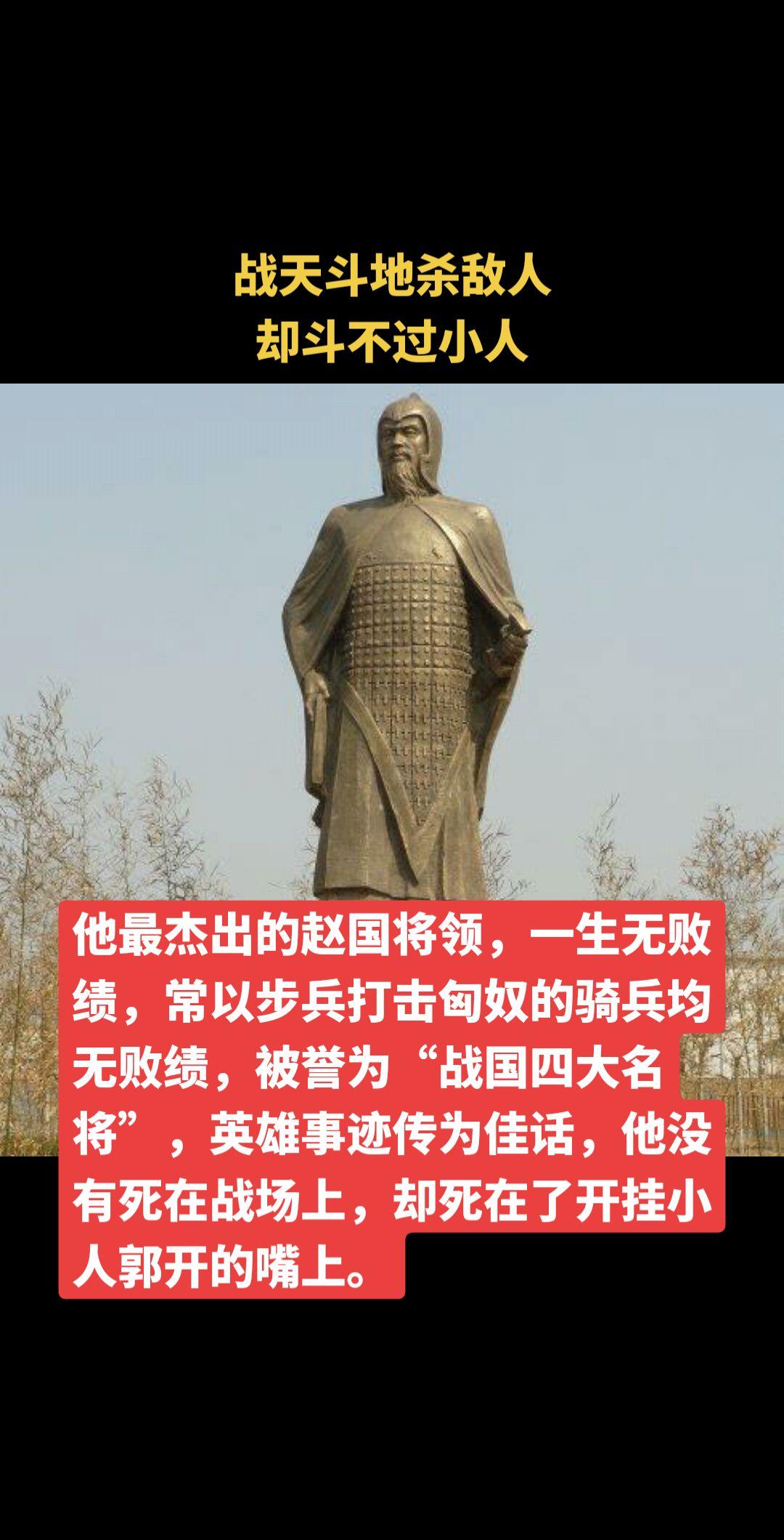 他最杰出的赵国将领，一生无败绩，常以步兵打击匈奴的骑兵均无败绩，被誉为“战国四大名将”，英雄事迹传为佳话，他没有死在战场上，却死在了开挂小人郭开的嘴上。