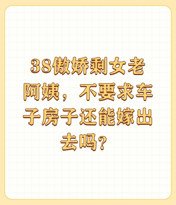 38傲娇剩女老阿姨，不要求车子房子还能嫁出去吗？

别说38了，三十三左右家里条